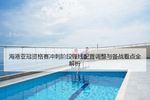 海港亚冠资格赛冲刺阶段锋线配置调整与备战看点全解析